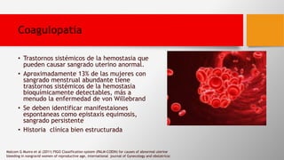 Coagulopatía
• Trastornos sistémicos de la hemostasia que
pueden causar sangrado uterino anormal.
• Aproximadamente 13% de las mujeres con
sangrado menstrual abundante tiene
trastornos sistémicos de la hemostasia
bioquímicamente detectables, más a
menudo la enfermedad de von Willebrand
• Se deben identificar manifestaiones
espontaneas como epistaxis equimosis,
sangrado persistente
• Historia clínica bien estructurada
Malcom G Munro et al (2011) FIGO Classification system (PALM-COEIN) for causes of abnormal uterine
bleeding in nongravid women of reproductive age, international journal of Gynecology and obstatricsc
 