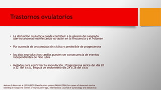 Trastornos ovulatorios
• La disfunción ovulatoria puede contribuir a la génesis del sangrado
uterino anormal manifestando variación en la frecuencia y el volumen
• Por ausencia de una producción cíclica y predecible de progesterona
• los años reproductivos tardíos pueden ser consecuencia de eventos
independientes de fase lutea
• Métodos para confirmar la anovulación : Progesterona sérica del día 20
a 22 del ciclo, Biopsia de endometrio día 24 a 26 del ciclo
Malcom G Munro et al (2011) FIGO Classification system (PALM-COEIN) for causes of abnormal uterine
bleeding in nongravid women of reproductive age, international journal of Gynecology and obstatricsc
 