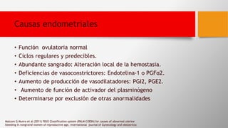 Causas endometriales
• Función ovulatoria normal
• Ciclos regulares y predecibles.
• Abundante sangrado: Alteración local de la hemostasia.
• Deficiencias de vasoconstrictores: Endotelina-1 o PGFα2.
• Aumento de producción de vasodilatadores: PGI2, PGE2.
• Aumento de función de activador del plasminógeno
• Determinarse por exclusión de otras anormalidades
Malcom G Munro et al (2011) FIGO Classification system (PALM-COEIN) for causes of abnormal uterine
bleeding in nongravid women of reproductive age, international journal of Gynecology and obstatricsc
 