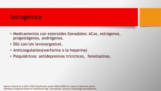 Iatrogénico
• Medicamentos con esteroides Gonadales: ACos, estrógenos,
progestágenos, andrógenos.
• DIU con/sin levonorgestrel,
• Anticoagulantes(warfarina o la heparina)
• Psiquiátricos: antidepresivos triciclicos, fenotiazinas,
Malcom G Munro et al (2011) FIGO Classification system (PALM-COEIN) for causes of abnormal uterine
bleeding in nongravid women of reproductive age, international journal of Gynecology and obstatricsc
 