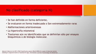 No clasificado (categoría N)
• Se han definido en forma deficiente,
• Se evaluaron en forma inadecuada o Son extremadamente raras
• Malformaciones arteriovenosas
• La hipertrofia miometral
• Trastornos aún no identificados que se definirían sólo por ensayos
bioquímicos o de biología molecular.
Malcom G Munro et al (2011) FIGO Classification system (PALM-COEIN) for causes of abnormal uterine
bleeding in nongravid women of reproductive age, international journal of Gynecology and obstatricsc
 