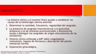 DIAGNOSTICO.
• La historia clínica y el examen físico ayudan a establecer las
causas de la hemorragia uterina anormal.
1. Determinar la cantidad, frecuencia, regularidad del sangrado.
2. La presencia de sangrado intermenstrual y/o postcoital,
presencia o no de síntomas premenstruales y dismenorrea
ayuda a distinguir los sangrados de origen anovulatorios de los
ovulatorios.
3. Historia clínica enfocada a AHF sobre coagulopatía,
miomatosis, ingesta de fármacos y descripción del patrón
menstrual normal.
4. Exploración ginecológica,
Guia de practica clinica Cenetec IMSS-322-10 (2015) Diagnóstico y Tratamiento del
SANGRADO UTERINO ANORMAL de orígen no anatómico
 