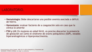 LABORATORIO.
• Hematología: Debe descartarse una posible anemia asociada a déficit
de hierro.
• Hemostasia: evaluar factores de a coagulación solo en caso que la
clínica lo amerite
• FSH y LH: En mujeres en edad fértil, es preciso descartar la presencia
de gestación asi como el síndrome de ovario poliquístico (SOP), estados
hiperandrogénicos o hiperprolactinemia.
Guia de practica clinica Cenetec IMSS-322-10 (2015) Diagnóstico y Tratamiento del
SANGRADO UTERINO ANORMAL de orígen no anatómico
 