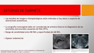 ESTUDIOS DE GABINETE.
• Los estudios de imagen e histopatológicos están indicados si hay datos o sospecha de
alteraciones anatómicas.
• La ecografía transvaginal debe ser considerada de primera línea en el diagnostico de las
anomalías estructurales causantes de HUA (97%).
• Rango de sensibilidad entre 80-96% y especificidad del 68-90%.
• Espesor endometrial
Guia de practica clinica Cenetec IMSS-322-10 (2015) Diagnóstico y Tratamiento del
SANGRADO UTERINO ANORMAL de orígen no anatómico
 