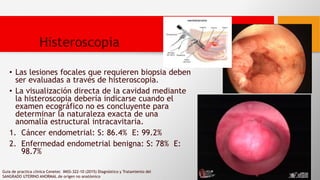 • Las lesiones focales que requieren biopsia deben
ser evaluadas a través de histeroscopia.
• La visualización directa de la cavidad mediante
la histeroscopia debería indicarse cuando el
examen ecográfico no es concluyente para
determinar la naturaleza exacta de una
anomalía estructural intracavitaria.
1. Cáncer endometrial: S: 86.4% E: 99.2%
2. Enfermedad endometrial benigna: S: 78% E:
98.7%
Guia de practica clinica Cenetec IMSS-322-10 (2015) Diagnóstico y Tratamiento del
SANGRADO UTERINO ANORMAL de orígen no anatómico
Histeroscopia
 
