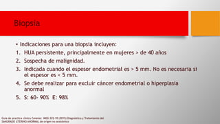 • Indicaciones para una biopsia incluyen:
1. HUA persistente, principalmente en mujeres > de 40 años
2. Sospecha de malignidad.
3. Indicada cuando el espesor endometrial es > 5 mm. No es necesaria si
el espesor es < 5 mm.
4. Se debe realizar para excluir cáncer endometrial o hiperplasia
anormal
5. S: 60- 90% E: 98%
Guia de practica clinica Cenetec IMSS-322-10 (2015) Diagnóstico y Tratamiento del
SANGRADO UTERINO ANORMAL de orígen no anatómico
Biopsia
 