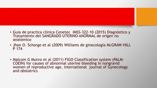 • Guia de practica clinica Cenetec IMSS-322-10 (2015) Diagnóstico y
Tratamiento del SANGRADO UTERINO ANORMAL de orígen no
anatómico
• Jhon O. Schorge et al (2009) Williams de ginecología McGRAW-HILL
P 174
• Malcom G Munro et al (2011) FIGO Classification system (PALM-
COEIN) for causes of abnormal uterine bleeding in nongravid
women of reproductive age, international journal of Gynecology
and obstatrics
 
