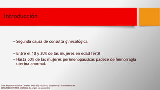 Introducción
• Segunda causa de consulta ginecológica
• Entre el 10 y 30% de las mujeres en edad fértil
• Hasta 50% de las mujeres perimenopausicas padece de hemorragia
uterina anormal.
Guia de practica clinica Cenetec IMSS-322-10 (2015) Diagnóstico y Tratamiento del
SANGRADO UTERINO ANORMAL de orígen no anatómico
 