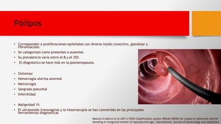 Pólipos
• Corresponden a proliferaciones epiteliales con diverso tejido conectivo, glandular y
fibromuscular.
• Se categorizan como presentes o ausentes
• Su prevalencia varía entre el 8 y el 35%
• El diagnóstico se hace más en la posmenopausia.
• Sintomas:
• Hemorragia uterina anormal
• Metrorragia
• Sangrado poscoital
• Infertilidad
• Malignidad 1%
• El ultrasonido transvaginal y la histeroscopia se han convertido en las principales
herramientas diagnosticas
Malcom G Munro et al (2011) FIGO Classification system (PALM-COEIN) for causes of abnormal uterine
bleeding in nongravid women of reproductive age, international journal of Gynecology and obstatrics
 