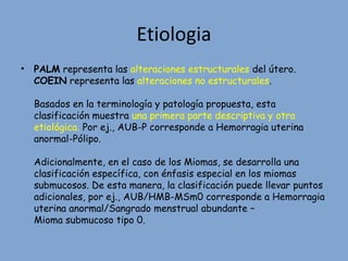 Etiologia
• PALM representa las alteraciones estructurales del útero.
COEIN representa las alteraciones no estructurales.
Basados en la terminología y patología propuesta, esta
clasificación muestra una primera parte descriptiva y otra
etiológica. Por ej., AUB-P corresponde a Hemorragia uterina
anormal-Pólipo.
Adicionalmente, en el caso de los Miomas, se desarrolla una
clasificación específica, con énfasis especial en los miomas
submucosos. De esta manera, la clasificación puede llevar puntos
adicionales, por ej., AUB/HMB-MSm0 corresponde a Hemorragia
uterina anormal/Sangrado menstrual abundante –
Mioma submucoso tipo 0.
 