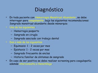 Diagnóstico
• En toda paciente con Hemorragia Menstrual Abundante, se debe
interrogar para coagulopatía, bajo las siguientes recomendaciones:
Sangrado menstrual abundante desde menarquia
• Uno de los siguientes:
– Hemorragia posparto
– Sangrado en cirugía
– Sangrado asociado con trabajo dental
• Dos o más de los siguientes
– Equimosis: 1 - 2 veces por mes
– Epistaxis: 1 - 2 veces por mes
– Sangrado frecuente de encías
– Historia familiar de síntomas de sangrado
• En caso de ser positivo se debe realizar screening para coagulopatía;
además interconsulta a Hematólogo.
 
