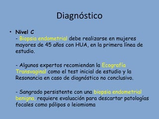 Diagnóstico
• Nivel C
- Biopsia endometrial debe realizarse en mujeres
mayores de 45 años con HUA, en la primera línea de
estudio.
- Algunos expertos recomiendan la Ecografía
Transvaginal como el test inicial de estudio y la
Resonancia en caso de diagnóstico no conclusivo.
- Sangrado persistente con una biopsia endometrial
benigna, requiere evaluación para descartar patologías
focales como pólipos o leiomioma
 