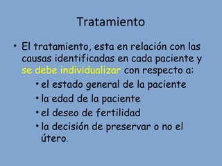 Tratamiento
• El tratamiento, esta en relación con las
causas identificadas en cada paciente y
se debe individualizar con respecto a:
• el estado general de la paciente
• la edad de la paciente
• el deseo de fertilidad
• la decisión de preservar o no el
útero.
 