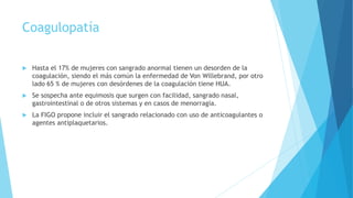 Coagulopatía
 Hasta el 17% de mujeres con sangrado anormal tienen un desorden de la
coagulación, siendo el más común la enfermedad de Von Willebrand, por otro
lado 65 % de mujeres con desórdenes de la coagulación tiene HUA.
 Se sospecha ante equimosis que surgen con facilidad, sangrado nasal,
gastrointestinal o de otros sistemas y en casos de menorragia.
 La FIGO propone incluir el sangrado relacionado con uso de anticoagulantes o
agentes antiplaquetarios.
 