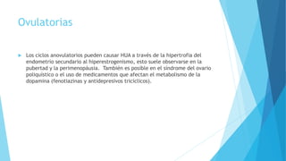 Ovulatorias
 Los ciclos anovulatorios pueden causar HUA a través de la hipertrofia del
endometrio secundario al hiperestrogenismo, esto suele observarse en la
pubertad y la perimenopáusia. También es posible en el síndrome del ovario
poliquístico o el uso de medicamentos que afectan el metabolismo de la
dopamina (fenotiazinas y antidepresivos tricíclicos).
 