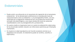 Endometriales
 Puede existir una alteración en el mecanismo de regulación de la hemostasia
endometrial. Se ha demostrado la deficiencia en la producción local de
vasoconstrictores como la endotelina 1 y la prostaglandina F2alfa, una lisis
acelerada de la coagulación endometrial por una producción excesiva del
activador del plasminógeno y una mayor producción local de sustancias
vasodilatadoras como la prostaglandina E2 y prostaciclina.
 En nuestro medio es importante tener en cuenta la endometritis tuberculosa.
Se ha encontrado también relación con infecciones subclínicas por Chlamydia
trachomatis.
 En mujeres en edad reproductiva con función ovulatoria normal es un
diagnóstico de exclusión. El endometrio puede ser atrófico, eutrófico o
hipertrófico.
 