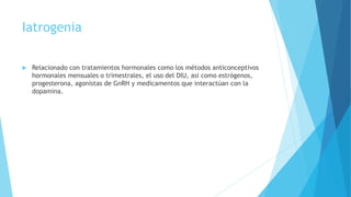 Iatrogenia
 Relacionado con tratamientos hormonales como los métodos anticonceptivos
hormonales mensuales o trimestrales, el uso del DIU, asi como estrógenos,
progesterona, agonistas de GnRH y medicamentos que interactúan con la
dopamina.
 