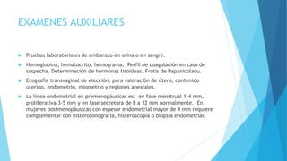 EXAMENES AUXILIARES
 Pruebas laboratoriales de embarazo en orina o en sangre.
 Hemoglobina, hematocrito, hemograma. Perfil de coagulación en caso de
sospecha. Determinación de hormonas tiroideas. Frotis de Papanicolaou.
 Ecografía transvaginal de elección, para valoración de útero, contenido
uterino, endometrio, miometrio y regiones anexiales.
 La línea endometrial en premenopáusicas es: en fase menstrual 1-4 mm,
proliferativa 3-5 mm y en fase secretora de 8 a 12 mm normalmente. En
mujeres postmenopáusicas con espesor endometrial mayor de 4 mm requiere
complementar con histerosonografía, histeroscopía o biopsia endometrial.
 