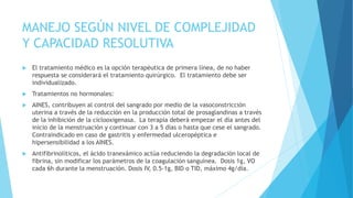 MANEJO SEGÚN NIVEL DE COMPLEJIDAD
Y CAPACIDAD RESOLUTIVA
 El tratamiento médico es la opción terapéutica de primera línea, de no haber
respuesta se considerará el tratamiento quirúrgico. El tratamiento debe ser
individualizado.
 Tratamientos no hormonales:
 AINES, contribuyen al control del sangrado por medio de la vasoconstricción
uterina a través de la reducción en la producción total de prosaglandinas a través
de la inhibición de la ciclooxigenasa. La terapia deberá empezar el día antes del
inicio de la menstruación y continuar con 3 a 5 días o hasta que cese el sangrado.
Contraindicado en caso de gastritis y enfermedad ulceropéptica e
hipersensibilidad a los AINES.
 Antifibrinolíticos, el ácido tranexámico actúa reduciendo la degradación local de
fibrina, sin modificar los parámetros de la coagulación sanguínea. Dosis 1g, VO
cada 6h durante la menstruación. Dosis IV, 0.5-1g, BID o TID, máximo 4g/día.
 