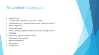 Tratamiento quirúrgico
 INDICACIONES:
 Cuando no hay respuesta al tratamiento médico.
 Contraindicaciones o efectos secundarios del tratamiento médico.
 Anemia importante.
 Hemorragia aguda.
 Miomas grandes, hiperplasia endometrial u otra patología uterina.
 OPCIONES:
 Dilatación y legrado o curetaje uterino,
 Polipectomía histeroscópica,
 Ablación endometrial,
 Miomectomía ,
 Histerectomía.
 