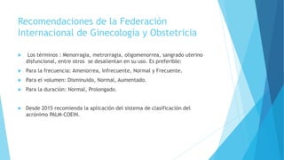Recomendaciones de la Federación
Internacional de Ginecología y Obstetricia
 Los términos : Menorragia, metrorragia, oligomenorrea, sangrado uterino
disfuncional, entre otros se desalientan en su uso. Es preferible:
 Para la frecuencia: Amenorrea, Infrecuente, Normal y Frecuente.
 Para el volumen: Disminuido, Normal, Aumentado.
 Para la duración: Normal, Prolongado.
 Desde 2015 recomienda la aplicación del sistema de clasificación del
acrónimo PALM-COEIN.
 