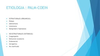 ETIOLOGIA : PALM-COEIN
 ESTRUCTURALES (ORGANICAS):
 Polipos
 Adenomiosis
 Leiomioma
 Malignidad e hiperplasia
 NO ESTRUCTURALES (SISTEMICAS):
 Coagulopatía
 Disfunción ovulatoria
 Endometrial
 Iatrogenica
 No clasificado
 