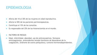 EPIDEMIOLOGIA
 Afecta del 10 al 30% de las mujeres en edad reproductiva.
 Afecta la 50% de las pacientes perimenopáusicas.
 Constituye el 15% de las consultas.
 Es responsable del 25% de las histerectomías en el mundo.
 FACTORES DE RIESGO:
 Edad, infertilidad, obesidad, uso de anticonceptivos, fármacos
anticoagulantes, antecedentes heredo familiares de desordenes de la
coagulación, Síndrome de ovario poliquístico, tumores hormonodependientes.
 