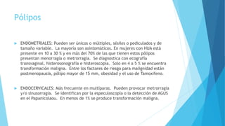 Pólipos
 ENDOMETRIALES: Pueden ser únicos o múltiples, sésiles o pediculados y de
tamaño variable. La mayoría son asintomáticos. En mujeres con HUA está
presente en 10 a 30 % y en más del 70% de las que tienen estos pólipos
presentan menorragia o metrorragia. Se diagnostica con ecografía
transvaginal, histerosonografía e histeroscopía. Solo en 4 a 5 % se encuentra
transformación maligna. Entre los factores de riesgo para malignidad están
postmenopausia, pólipo mayor de 15 mm, obesidad y el uso de Tamoxifeno.
 ENDOCERVICALES: Más frecuente en multíparas. Pueden provocar metrorragia
y/o sinusorragia. Se identifican por la especuloscopía o la detección de AGUS
en el Papanicolaou. En menos de 1% se produce transformación maligna.
 