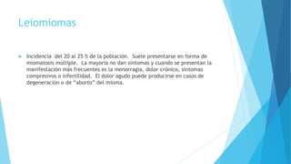 Leiomiomas
 Incidencia del 20 al 25 % de la población. Suele presentarse en forma de
miomatosis múltiple. La mayoría no dan síntomas y cuando se presentan la
manifestación más frecuentes es la menorragia, dolor crónico, síntomas
compresivos o infertilidad. El dolor agudo puede producirse en casos de
degeneración o de “aborto” del mioma.
 