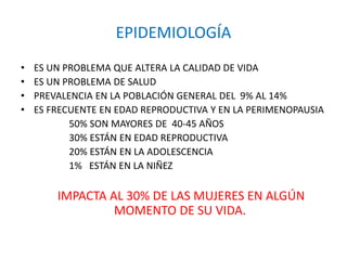 EPIDEMIOLOGÍA
• ES UN PROBLEMA QUE ALTERA LA CALIDAD DE VIDA
• ES UN PROBLEMA DE SALUD
• PREVALENCIA EN LA POBLACIÓN GENERAL DEL 9% AL 14%
• ES FRECUENTE EN EDAD REPRODUCTIVA Y EN LA PERIMENOPAUSIA
50% SON MAYORES DE 40-45 AÑOS
30% ESTÁN EN EDAD REPRODUCTIVA
20% ESTÁN EN LA ADOLESCENCIA
1% ESTÁN EN LA NIÑEZ
IMPACTA AL 30% DE LAS MUJERES EN ALGÚN
MOMENTO DE SU VIDA.
 