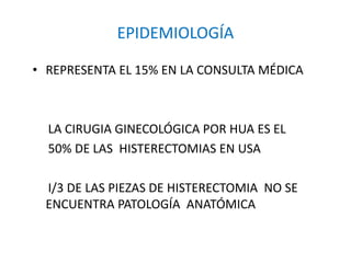 EPIDEMIOLOGÍA
• REPRESENTA EL 15% EN LA CONSULTA MÉDICA
LA CIRUGIA GINECOLÓGICA POR HUA ES EL
50% DE LAS HISTERECTOMIAS EN USA
I/3 DE LAS PIEZAS DE HISTERECTOMIA NO SE
ENCUENTRA PATOLOGÍA ANATÓMICA
 
