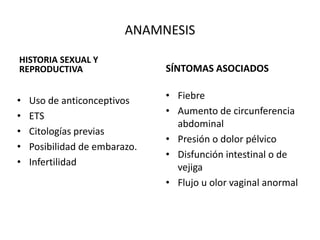ANAMNESIS
HISTORIA SEXUAL Y
REPRODUCTIVA SÍNTOMAS ASOCIADOS
• Fiebre
• Aumento de circunferencia
abdominal
• Presión o dolor pélvico
• Disfunción intestinal o de
vejiga
• Flujo u olor vaginal anormal
• Uso de anticonceptivos
• ETS
• Citologías previas
• Posibilidad de embarazo.
• Infertilidad
 