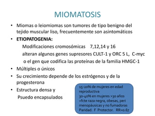 MIOMATOSIS
• Miomas o leiomiomas son tumores de tipo benigno del
tejido muscular liso, frecuentemente son asintomáticos
• ETIOPATOGENIA:
Modificaciones cromosómicas 7,12,14 y 16
alteran algunos genes supresores CULT-1 y ORC 5 L, C-myc
o el gen que codifica las proteínas de la familia HMGC-1
• Múltiples o únicos
• Su crecimiento depende de los estrógenos y de la
progesterona
• Estructura densa y
Psuedo encapsulados
15-20% de mujeres en edad
reproductiva
30-40% en mujeres >30 años
+fcte raza negra, obesas, peri
menopáusicas y no fumadoras
Paridad: F Protector. RR=0.67
 