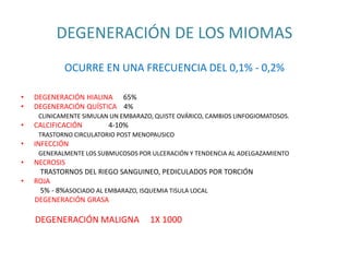 DEGENERACIÓN DE LOS MIOMAS
OCURRE EN UNA FRECUENCIA DEL 0,1% - 0,2%
• DEGENERACIÓN HIALINA 65%
• DEGENERACIÓN QUÍSTICA 4%
CLINICAMENTE SIMULAN UN EMBARAZO, QUISTE OVÁRICO, CAMBIOS LINFOGIOMATOSOS.
• CALCIFICACIÓN 4-10%
TRASTORNO CIRCULATORIO POST MENOPAUSICO
• INFECCIÓN
GENERALMENTE LOS SUBMUCOSOS POR ULCERACIÓN Y TENDENCIA AL ADELGAZAMIENTO
• NECROSIS
TRASTORNOS DEL RIEGO SANGUINEO, PEDICULADOS POR TORCIÓN
• ROJA
5% - 8%ASOCIADO AL EMBARAZO, ISQUEMIA TISULA LOCAL
DEGENERACIÓN GRASA
DEGENERACIÓN MALIGNA 1X 1000
 