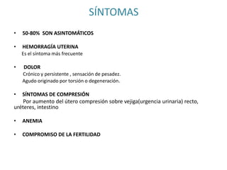 SÍNTOMAS
• 50-80% SON ASINTOMÁTICOS
• HEMORRAGÍA UTERINA
Es el síntoma más frecuente
• DOLOR
Crónico y persistente , sensación de pesadez.
Agudo originado por torsión o degeneración.
• SÍNTOMAS DE COMPRESIÓN
Por aumento del útero compresión sobre vejiga(urgencia urinaria) recto,
uréteres, intestino
• ANEMIA
• COMPROMISO DE LA FERTILIDAD
 