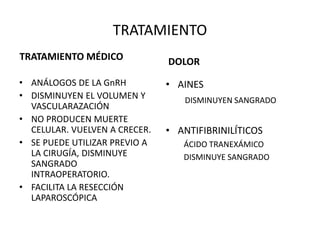TRATAMIENTO
TRATAMIENTO MÉDICO
• ANÁLOGOS DE LA GnRH
• DISMINUYEN EL VOLUMEN Y
VASCULARAZACIÓN
• NO PRODUCEN MUERTE
CELULAR. VUELVEN A CRECER.
• SE PUEDE UTILIZAR PREVIO A
LA CIRUGÍA, DISMINUYE
SANGRADO
INTRAOPERATORIO.
• FACILITA LA RESECCIÓN
LAPAROSCÓPICA
DOLOR
• AINES
DISMINUYEN SANGRADO
• ANTIFIBRINILÍTICOS
ÁCIDO TRANEXÁMICO
DISMINUYE SANGRADO
 