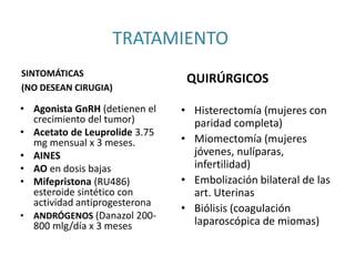 TRATAMIENTO
SINTOMÁTICAS
(NO DESEAN CIRUGIA)
QUIRÚRGICOS
• Agonista GnRH (detienen el
crecimiento del tumor)
• Acetato de Leuprolide 3.75
mg mensual x 3 meses.
• AINES
• AO en dosis bajas
• Mifepristona (RU486)
esteroide sintético con
actividad antiprogesterona
• ANDRÓGENOS (Danazol 200-
800 mlg/día x 3 meses
• Histerectomía (mujeres con
paridad completa)
• Miomectomía (mujeres
jóvenes, nulíparas,
infertilidad)
• Embolización bilateral de las
art. Uterinas
• Biólisis (coagulación
laparoscópica de miomas)
 