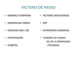 FACTORES DE RIESGO
• MENARCA TEMPRANA
• MENOPAUSIA TARDIA
• OBESIDAD (IMC >30)
• HIPERTENSIÓN
• DIABETES
• FACTORES HEREDITARIOS
• SOP
• ESTRÓGENOS EXÓGENOS
• TUMORES DE OVARIO
CEL DE LA GRANULOSA
(TECOMAS)
 