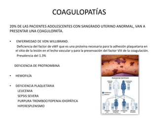 COAGULOPATÍAS
20% DE LAS PACIENTES ADOLESCENTES CON SANGRADO UTERINO ANORMAL, VAN A
PRESENTAR UNA COAGULOPATÍA.
• ENFERMEDAD DE VON WILLIBRAND.
Deficiencia del factor de vWF que es una proteína necesaria para la adhesión plaquetaria en
el sitio de la lesión en el lecho vascular y para la preservación del factor VIII de la coagulación.
Prevalencia del 1.3%
DEFICIENCIA DE PROTROMBINA
• HEMOFILÍA
• DEFICIENCIA PLAQUETARIA
LEUCEMIA
SEPSIS SEVERA
PURPURA TROMBOCITOPENIA IDIOPÁTICA
HIPERESPLENISMO
 