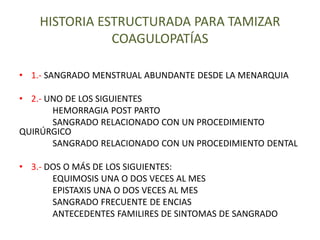 HISTORIA ESTRUCTURADA PARA TAMIZAR
COAGULOPATÍAS
• 1.- SANGRADO MENSTRUAL ABUNDANTE DESDE LA MENARQUIA
• 2.- UNO DE LOS SIGUIENTES
HEMORRAGIA POST PARTO
SANGRADO RELACIONADO CON UN PROCEDIMIENTO
QUIRÚRGICO
SANGRADO RELACIONADO CON UN PROCEDIMIENTO DENTAL
• 3.- DOS O MÁS DE LOS SIGUIENTES:
EQUIMOSIS UNA O DOS VECES AL MES
EPISTAXIS UNA O DOS VECES AL MES
SANGRADO FRECUENTE DE ENCIAS
ANTECEDENTES FAMILIRES DE SINTOMAS DE SANGRADO
 