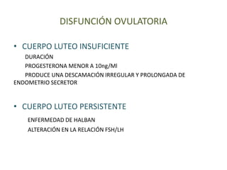 DISFUNCIÓN OVULATORIA
• CUERPO LUTEO INSUFICIENTE
DURACIÓN
PROGESTERONA MENOR A 10ng/Ml
PRODUCE UNA DESCAMACIÓN IRREGULAR Y PROLONGADA DE
ENDOMETRIO SECRETOR
• CUERPO LUTEO PERSISTENTE
ENFERMEDAD DE HALBAN
ALTERACIÓN EN LA RELACIÓN FSH/LH
 