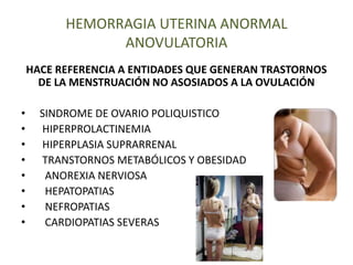 HEMORRAGIA UTERINA ANORMAL
ANOVULATORIA
HACE REFERENCIA A ENTIDADES QUE GENERAN TRASTORNOS
DE LA MENSTRUACIÓN NO ASOSIADOS A LA OVULACIÓN
• SINDROME DE OVARIO POLIQUISTICO
• HIPERPROLACTINEMIA
• HIPERPLASIA SUPRARRENAL
• TRANSTORNOS METABÓLICOS Y OBESIDAD
• ANOREXIA NERVIOSA
• HEPATOPATIAS
• NEFROPATIAS
• CARDIOPATIAS SEVERAS
 