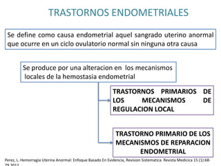 TRASTORNOS ENDOMETRIALES
Se define como causa endometrial aquel sangrado uterino anormal
que ocurre en un ciclo ovulatorio normal sin ninguna otra causa
Se produce por una alteracion en los mecanismos
locales de la hemostasia endometrial
TRASTORNOS PRIMARIOS DE
LOS MECANISMOS DE
REGULACION LOCAL
TRASTORNO PRIMARIO DE LOS
MECANISMOS DE REPARACION
ENDOMETRIAL
Perez, L. Hemorragia Uterina Anormal: Enfoque Basado En Evidencia, Revision Sistematica. Revista Medicica 15 (1):68-
 