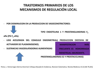 - POR DISMINUCION EN LA PRODUCCION DE VASOCONSTRICTORES:
TIPO ENDOTELINA 1 Y PROSTANGLANDINAS F2
alfa (PG F2 alfa).
- LISIS ACELERADA DEL COAGULO ENDOMETRIAL( PRODUCCION EXCESIVA DE
ACTIVADOR DE PLASMINOGENO).
- SUSTANCIAS VASODILATADORAS AUMENTADAS
PROSTANGLANDINAS E2 Y PROSTACICLINAS)
TRASTORNOS PRIMARIOS DE LOS
MECANISMOS DE REGULACIÓN LOCAL
- MANIFESTACION MÁS
FRECUENTE ES HEMORRAGIA
MENSTRUAL ABUNDANTE.
Perez, L. Hemorragia Uterina Anormal: Enfoque Basado En Evidencia, Revision Sistematica. Revista Medicica 15 (1):68-79,2012
 