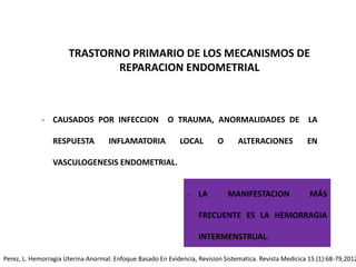 TRASTORNO PRIMARIO DE LOS MECANISMOS DE
REPARACION ENDOMETRIAL
- CAUSADOS POR INFECCION O TRAUMA, ANORMALIDADES DE LA
RESPUESTA INFLAMATORIA LOCAL O ALTERACIONES EN
VASCULOGENESIS ENDOMETRIAL.
- LA MANIFESTACION MÁS
FRECUENTE ES LA HEMORRAGIA
INTERMENSTRUAL.
Perez, L. Hemorragia Uterina Anormal: Enfoque Basado En Evidencia, Revision Sistematica. Revista Medicica 15 (1):68-79,2012
 