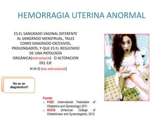 HEMORRAGIA UTERINA ANORMAL
ES EL SANGRADO VAGINAL DIFERENTE
AL SANGRADO MENSTRUAL, TALES
COMO SANGRADO EXCESIVOS,
PROLONGADOS, Y QUE ES EL RESULTADO
DE UNA PATOLOGÍA
ORGÁNICA(estructural) O ALTERACION
DEL EJE
H-H-O (no estructural)
 