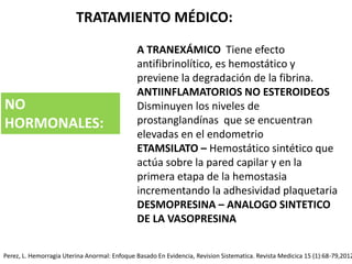 TRATAMIENTO MÉDICO:
A TRANEXÁMICO Tiene efecto
antifibrinolítico, es hemostático y
previene la degradación de la fibrina.
ANTIINFLAMATORIOS NO ESTEROIDEOS
Disminuyen los niveles de
prostanglandínas que se encuentran
elevadas en el endometrio
ETAMSILATO – Hemostático sintético que
actúa sobre la pared capilar y en la
primera etapa de la hemostasia
incrementando la adhesividad plaquetaria
DESMOPRESINA – ANALOGO SINTETICO
DE LA VASOPRESINA
NO
HORMONALES:
Perez, L. Hemorragia Uterina Anormal: Enfoque Basado En Evidencia, Revision Sistematica. Revista Medicica 15 (1):68-79,2012
 