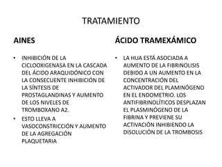 TRATAMIENTO
AINES
• INHIBICIÓN DE LA
CICLOOXIGENASA EN LA CASCADA
DEL ÁCIDO ARAQUIDÓNICO CON
LA CONSECUENTE INHIBICIÓN DE
LA SÍNTESIS DE
PROSTAGLANDINAS Y AUMENTO
DE LOS NIVELES DE
TROMBOXANO A2.
• ESTO LLEVA A
VASOCONSTRICCIÓN Y AUMENTO
DE LA AGREGACIÓN
PLAQUETARIA
ÁCIDO TRAMEXÁMICO
• LA HUA ESTÁ ASOCIADA A
AUMENTO DE LA FIBRINOLISIS
DEBIDO A UN AUMENTO EN LA
CONCENTRACIÓN DEL
ACTIVADOR DEL PLAMINÓGENO
EN EL ENDOMETRIO. LOS
ANTIFIBRINOLÍTICOS DESPLAZAN
EL PLASMINÓGENO DE LA
FIBRINA Y PREVIENE SU
ACTIVACIÓN INHIBIENDO LA
DISOLUCIÓN DE LA TROMBOSIS
 