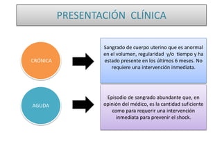 PRESENTACIÓN CLÍNICA
Sangrado de cuerpo uterino que es anormal
en el volumen, regularidad y/o tiempo y ha
estado presente en los últimos 6 meses. No
requiere una intervención inmediata.
CRÓNICA
AGUDA
Episodio de sangrado abundante que, en
opinión del médico, es la cantidad suficiente
como para requerir una intervención
inmediata para prevenir el shock.
 