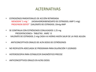 ALTERNATIVAS
• ESTROGÉNOS PARENTERALES DE ACCIÓN RETARDADA
MENODIN° 5 mlg ° (HEXAHIDROXIBENZOATO DE ESTRADIOL AMP 5 mlg)
PROGYNON DEPOT ° (VALERATO DE ESTRADIOL 10mlg AMP
• SE CONTINUA CON ESTRÓGENOS CONJUGADOS 1.25 mg
PRESENTACIONES= TABLETAS . AMP/ O
• VALERATO DE ESTRADIOL 2 mlg CADA 4-6 HORAS HASTA SALIR DE LA FASE AGUDA
• ANTICONCEPTIVOS ORALES DE ALTA DOSIS DE ESTRÓGENOS
• NO RESPUESTA ADECUADA SE PROGRAMA PARA DILATACIÓN Y LEGRADO
• HISTEROSCOPIA PARA ESTABLECER DIAGNÓSTICO PRECOZ
• ANTICONCEPTIVOS ORALES EN ALTAS DOSIS
 